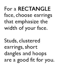 For a RECTANGLE face, choose earrings that emphasize the width of your face. Studs, clustered earrings, short dangles and hoops are a good fit for you.