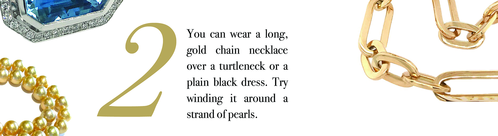 Your Jewelry Wardrobe Tip #2: You can wear a long, gold chain necklace over a turtleneck or a plain black dress. Try winding it around a strand of pearls.